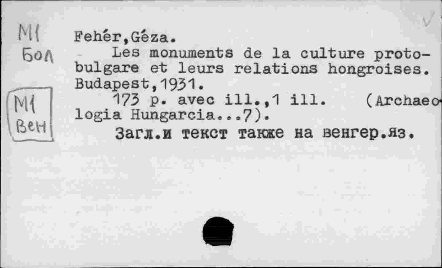 ﻿М{
Бол
(мГ
’ Вен
* — к
V Fehér,Géza.
Les monuments de la culture protobulgare et leurs relations hongroises. Budapest,1931•
17З p. avec ill.,1 ill. (Archae logia Hungarcia...7)•
Загл.и текст также на венгер.яз.